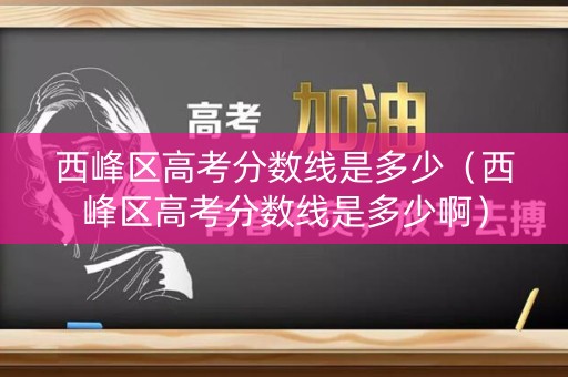 西峰区高考分数线是多少(西峰区高考分数线是多少啊) 西峰区高考分数线是多少(西峰区高考分数线是多少啊)