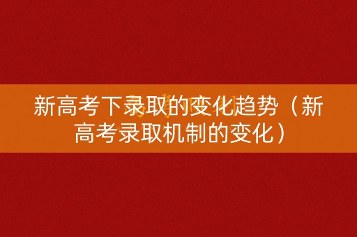 新高考下录取的变化趋势(新高考录取机制的变化) 新高考下录取的变化趋势(新高考录取机制的变化)