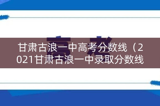 甘肃古浪一中高考分数线（2021甘肃古浪一中录取分数线）