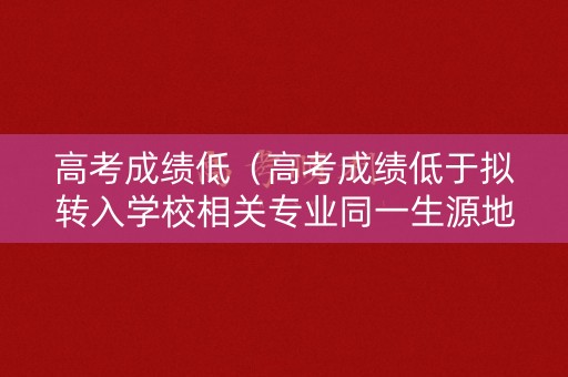高考成绩低（高考成绩低于拟转入学校相关专业同一生源地）