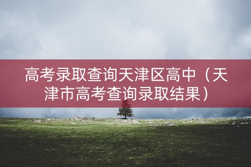 高考录取查询天津区高中(天津市高考查询录取结果) 高考录取查询天津区高中(天津市高考查询录取结果)