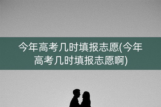 今年高考几时填报志愿(今年高考几时填报志愿啊) 今年高考几时填报志愿(今年高考几时填报志愿啊)