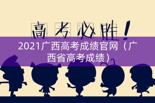 2021广西高考成绩官网（广西省高考成绩）