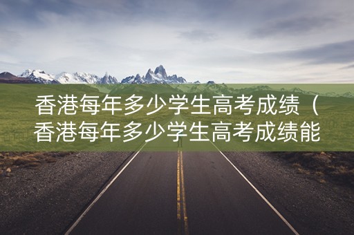 香港每年多少学生高考成绩(香港每年多少学生高考成绩能上大学) 香港每年多少学生高考成绩(香港每年多少学生高考成绩能上大学)