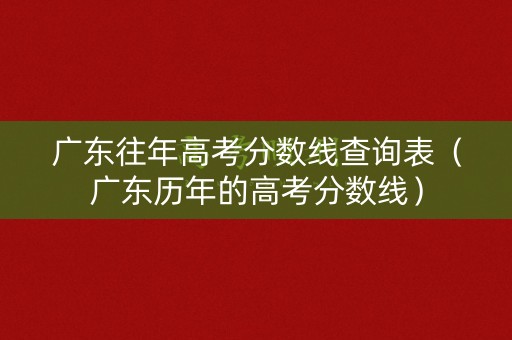广东往年高考分数线查询表（广东历年的高考分数线）