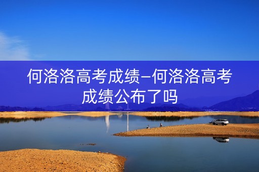 何洛洛高考成绩—何洛洛高考成绩公布了吗