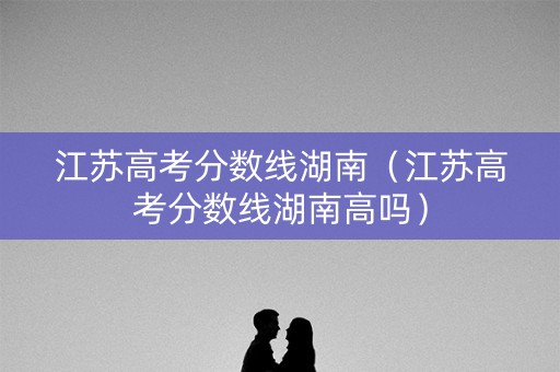 江苏高考分数线湖南(江苏高考分数线湖南高吗) 江苏高考分数线湖南(江苏高考分数线湖南高吗)