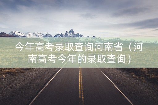 今年高考录取查询河南省(河南高考今年的录取查询) 今年高考录取查询河南省(河南高考今年的录取查询)