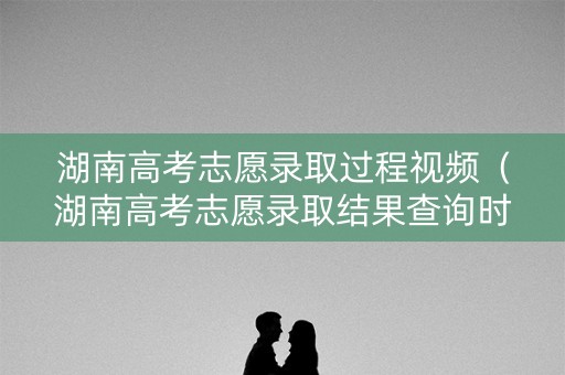 湖南高考志愿录取过程视频(湖南高考志愿录取结果查询时间) 湖南高考志愿录取过程视频(湖南高考志愿录取结果查询时间)