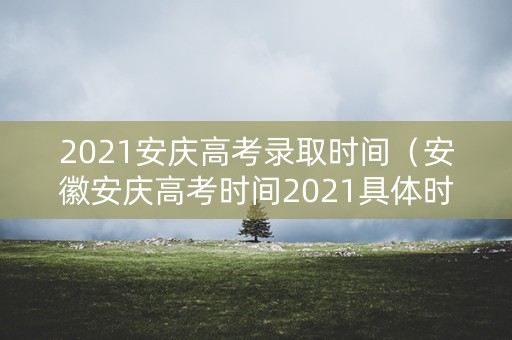 2021安庆高考录取时间(安徽安庆高考时间2021具体时间) 2021安庆高考录取时间(安徽安庆高考时间2021具体时间)