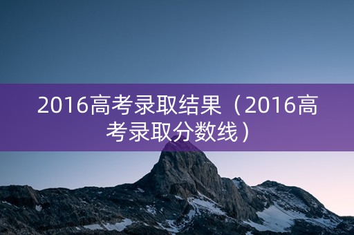 2016高考录取结果（2016高考录取分数线）