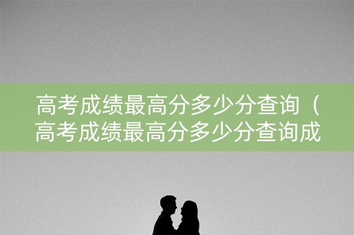 高考成绩最高分多少分查询(高考成绩最高分多少分查询成绩) 高考成绩最高分多少分查询(高考成绩最高分多少分查询成绩)