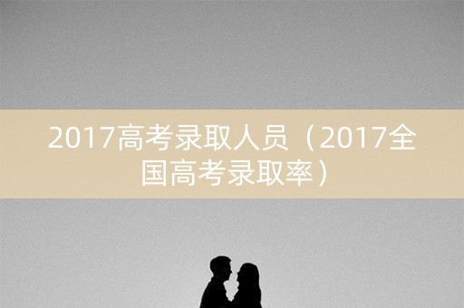 2017高考录取人员（2017全国高考录取率）