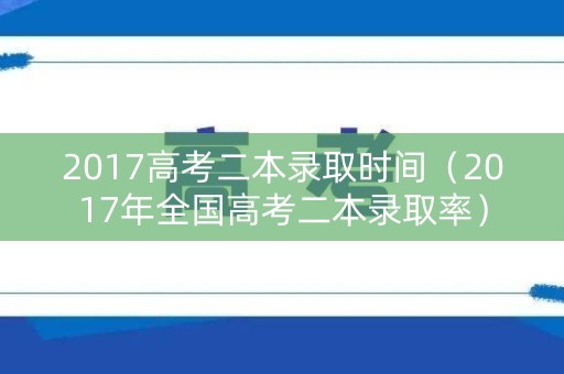 2017高考二本录取时间（2017年全国高考二本录取率）