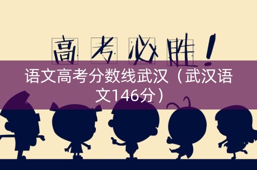 语文高考分数线武汉（武汉语文146分）