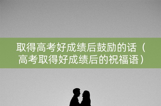取得高考好成绩后鼓励的话（高考取得好成绩后的祝福语）