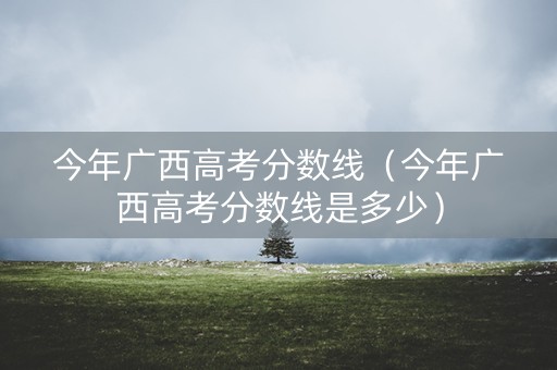 今年广西高考分数线（今年广西高考分数线是多少）