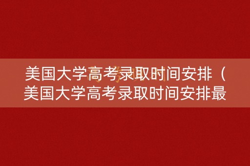 美国大学高考录取时间安排（美国大学高考录取时间安排最新）