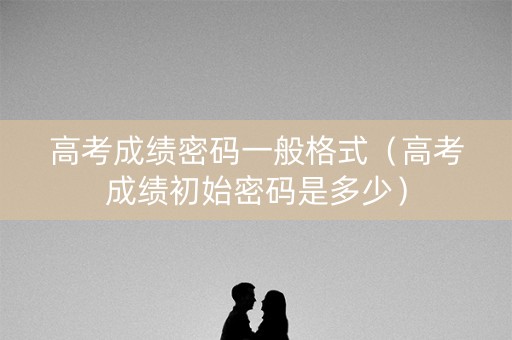 高考成绩密码一般格式（高考成绩初始密码是多少）