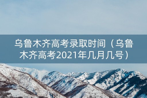 乌鲁木齐高考录取时间（乌鲁木齐高考2021年几月几号）