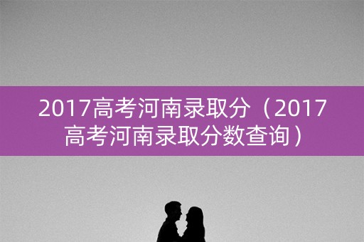 2017高考河南录取分（2017高考河南录取分数查询）
