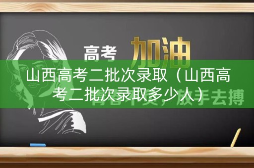 山西高考二批次录取（山西高考二批次录取多少人）