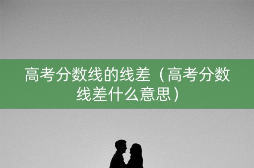 高考分数线的线差（高考分数线差什么意思）