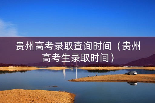 贵州高考录取查询时间（贵州高考生录取时间）
