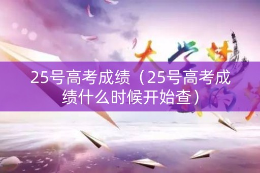 25号高考成绩（25号高考成绩什么时候开始查）