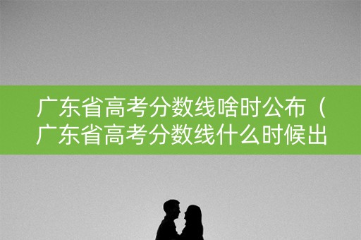 广东省高考分数线啥时公布（广东省高考分数线什么时候出）