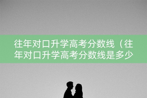 往年对口升学高考分数线（往年对口升学高考分数线是多少）