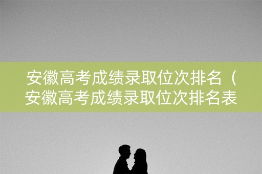 安徽高考成绩录取位次排名（安徽高考成绩录取位次排名表）