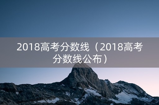 2018高考分数线(2018高考分数线公布) 2018高考分数线(2018高考分数线公布)