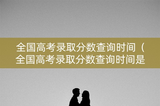 全国高考录取分数查询时间（全国高考录取分数查询时间是几号）
