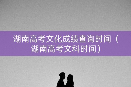 湖南高考文化成绩查询时间（湖南高考文科时间）