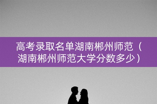 高考录取名单湖南郴州师范（湖南郴州师范大学分数多少）