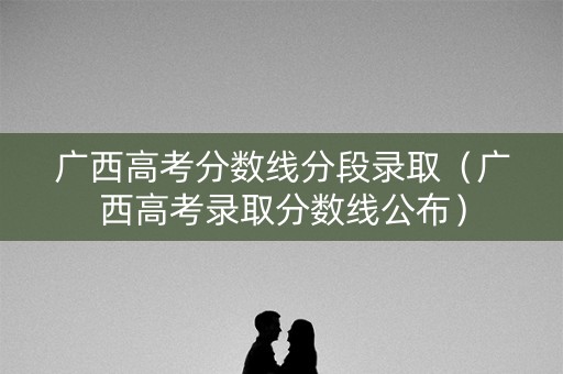 广西高考分数线分段录取（广西高考录取分数线公布）
