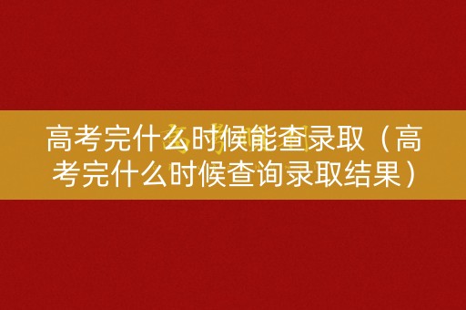 高考完什么时候能查录取（高考完什么时候查询录取结果）