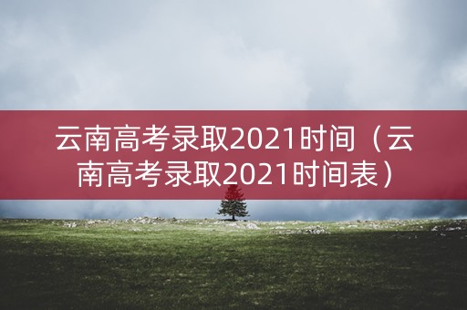 云南高考录取2021时间（云南高考录取2021时间表）