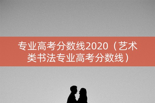 专业高考分数线2020（艺术类书法专业高考分数线）