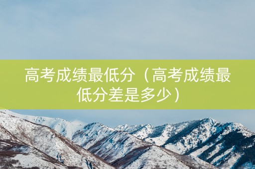高考成绩最低分（高考成绩最低分差是多少）