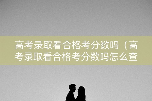 高考录取看合格考分数吗（高考录取看合格考分数吗怎么查）