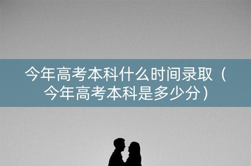 今年高考本科什么时间录取（今年高考本科是多少分）