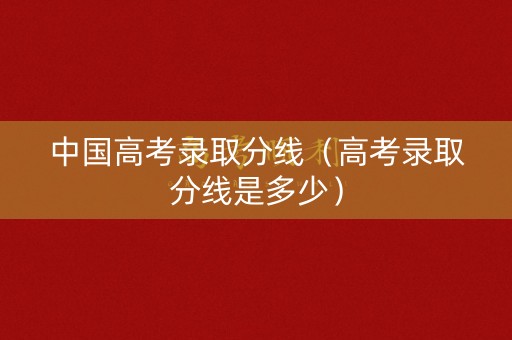 中国高考录取分线（高考录取分线是多少）