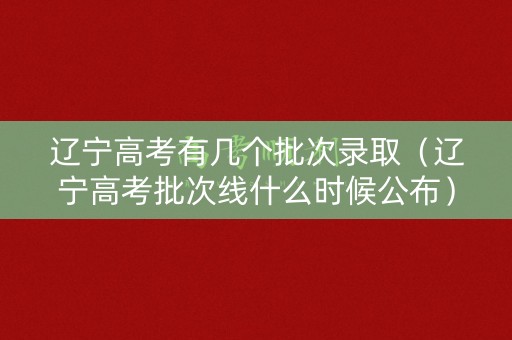 辽宁高考有几个批次录取（辽宁高考批次线什么时候公布）