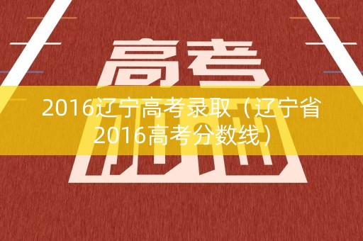 2016辽宁高考录取（辽宁省2016高考分数线）
