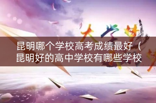 昆明哪个学校高考成绩最好（昆明好的高中学校有哪些学校）
