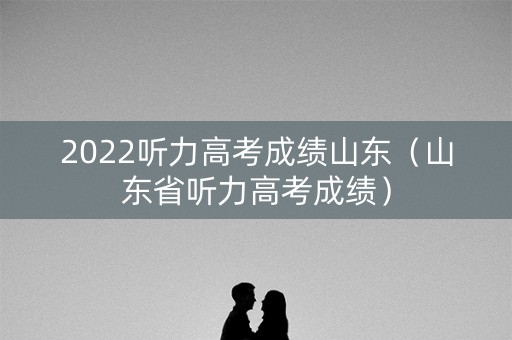 2022听力高考成绩山东（山东省听力高考成绩）