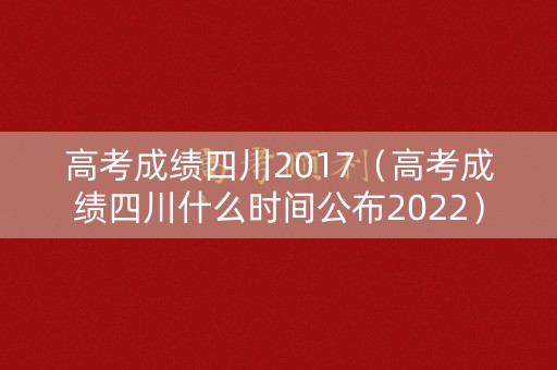 高考成绩四川2017（高考成绩四川什么时间公布2022）