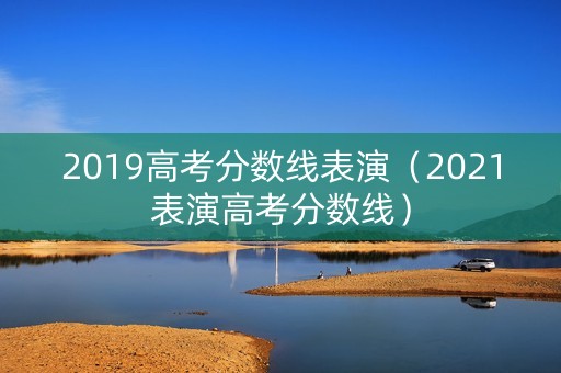2019高考分数线表演（2021表演高考分数线）